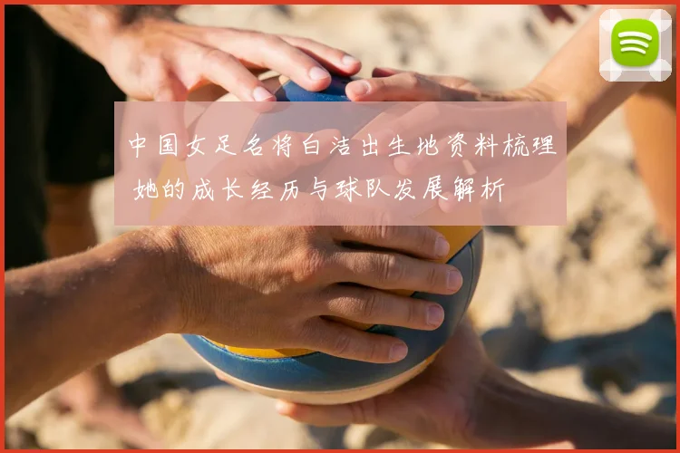 中国女足名将白洁出生地资料梳理 她的成长经历与球队发展解析