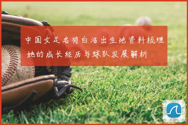 中国女足名将白洁出生地资料梳理 她的成长经历与球队发展解析