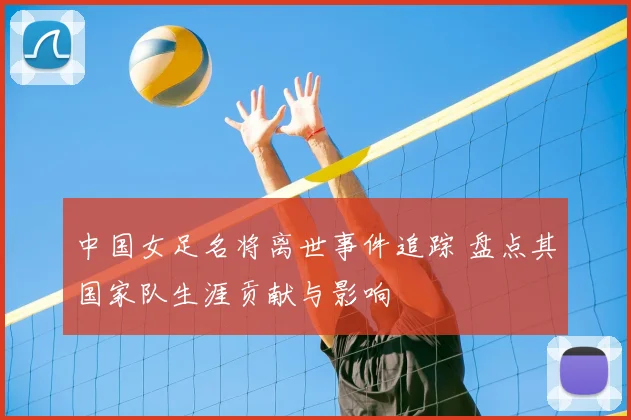 中国女足名将离世事件追踪 盘点其国家队生涯贡献与影响